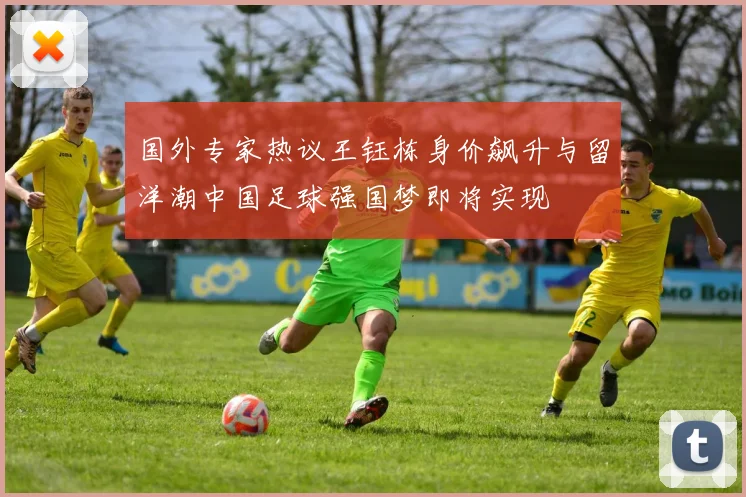 国外专家热议王钰栋身价飙升与留洋潮中国足球强国梦即将实现