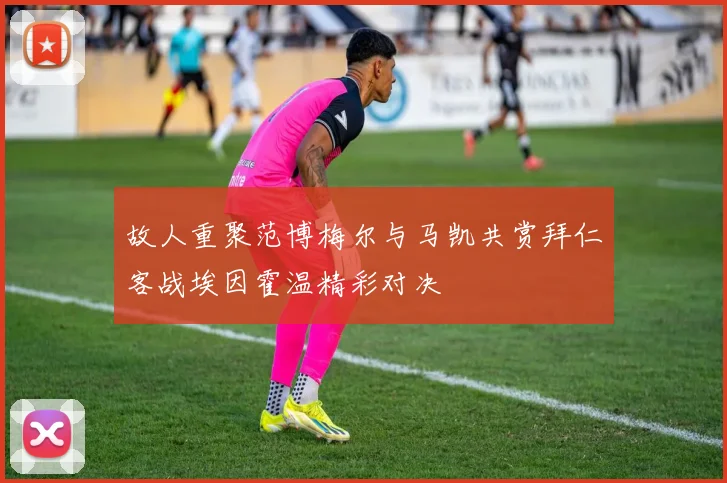 故人重聚范博梅尔与马凯共赏拜仁客战埃因霍温精彩对决