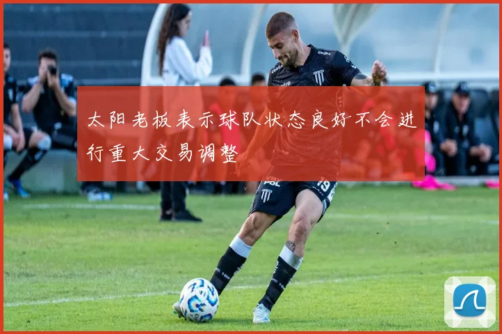 太阳老板表示球队状态良好不会进行重大交易调整