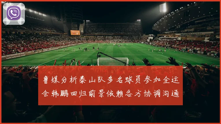 鲁媒分析泰山队多名球员参加全运会韩鹏回归前景依赖各方协调沟通