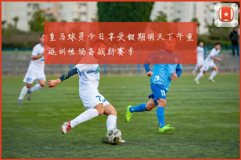 皇马球员今日享受假期明天下午重返训练场备战新赛季