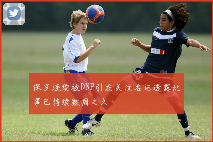 保罗连续被DNP引发关注名记透露此事已持续数周之久