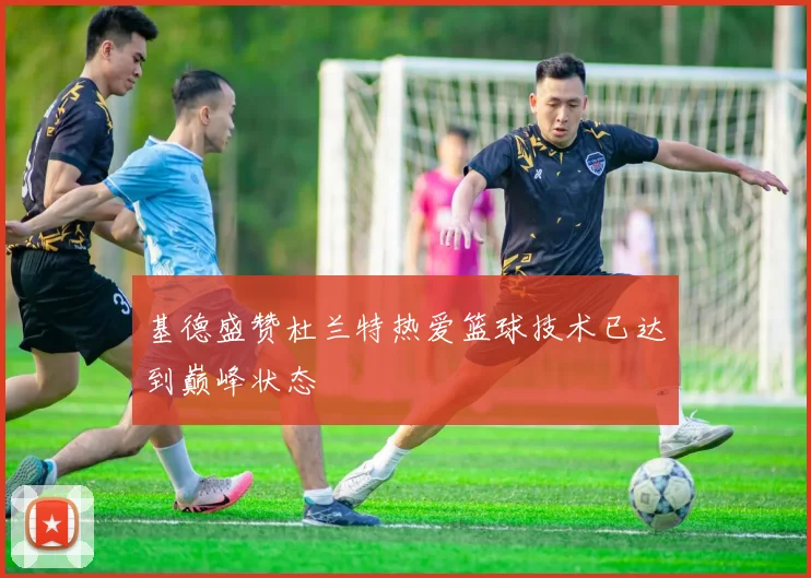 基德盛赞杜兰特热爱篮球技术已达到巅峰状态