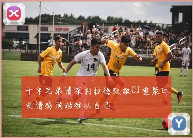 十年兄弟情深利拉德致敬CJ重聚时刻情感涌动难以自已