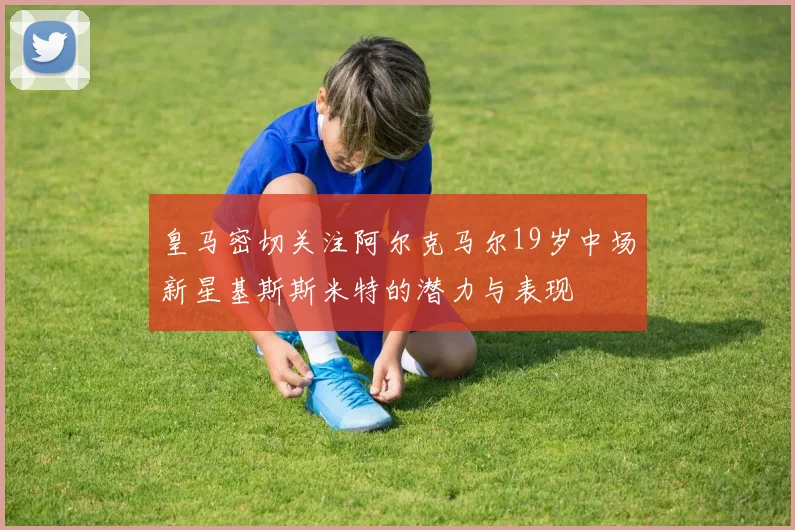 皇马密切关注阿尔克马尔19岁中场新星基斯斯米特的潜力与表现