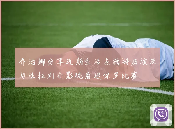 乔治娜分享近期生活点滴游历埃及与法拉利合影观看迷你罗比赛