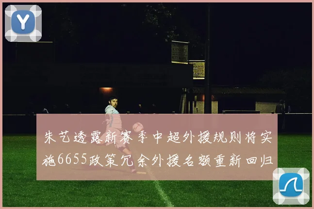 朱艺透露新赛季中超外援规则将实施6655政策冗余外援名额重新回归球队配置