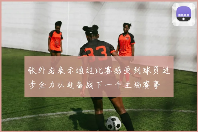 张外龙表示通过比赛感受到球员进步全力以赴备战下一个主场赛事
