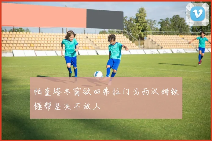 帕奎塔冬窗欲回弗拉门戈西汉姆铁锤帮坚决不放人