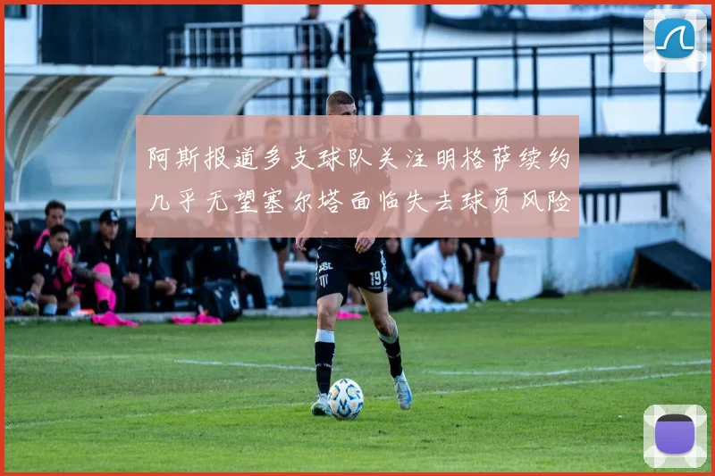 阿斯报道多支球队关注明格萨续约几乎无望塞尔塔面临失去球员风险