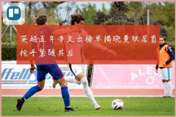 英超五年净支出榜单揭晓曼联居首枪手紧随其后