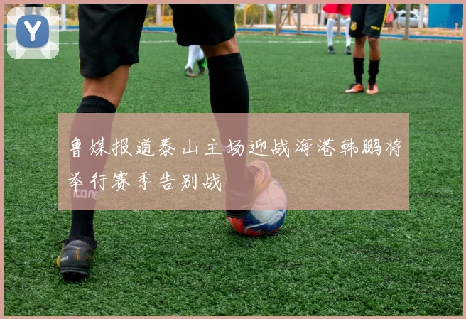 鲁媒报道泰山主场迎战海港韩鹏将举行赛季告别战