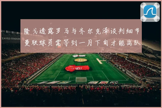 隆戈透露罗马与齐尔克泽谈判细节曼联球员需等到一月下旬才能离队