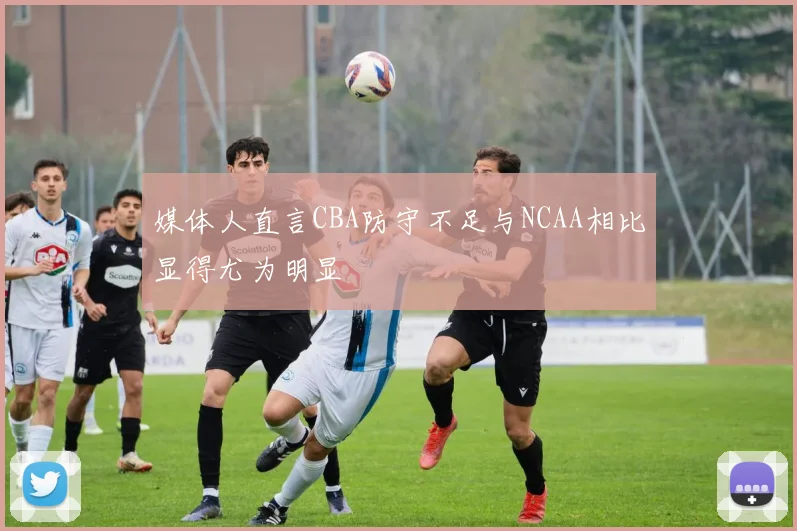 媒体人直言CBA防守不足与NCAA相比显得尤为明显