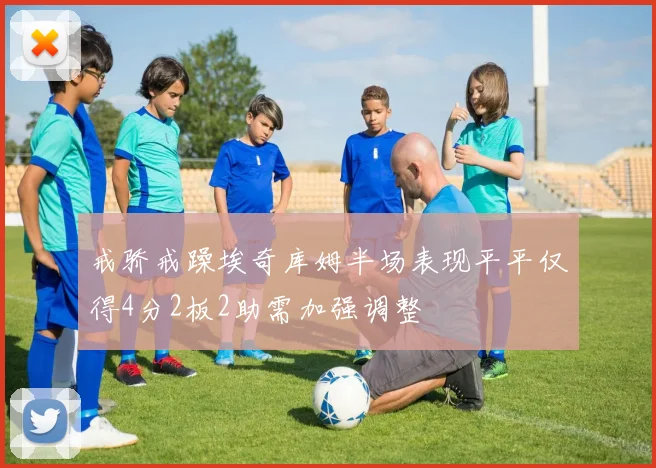 戒骄戒躁埃奇库姆半场表现平平仅得4分2板2助需加强调整