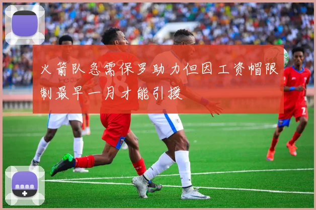 火箭队急需保罗助力但因工资帽限制最早一月才能引援