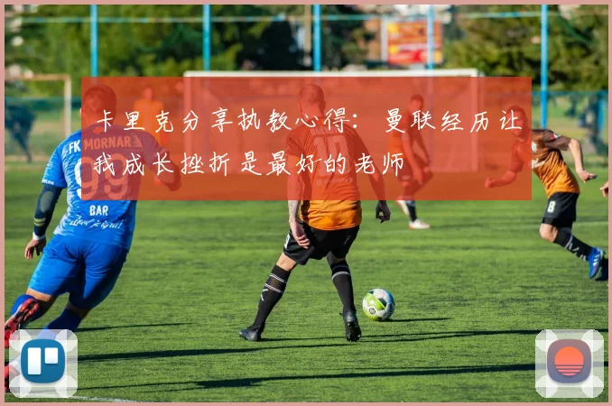 卡里克分享执教心得：曼联经历让我成长挫折是最好的老师