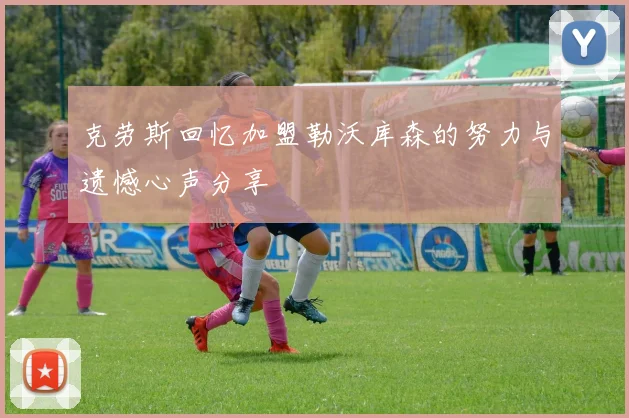 克劳斯回忆加盟勒沃库森的努力与遗憾心声分享