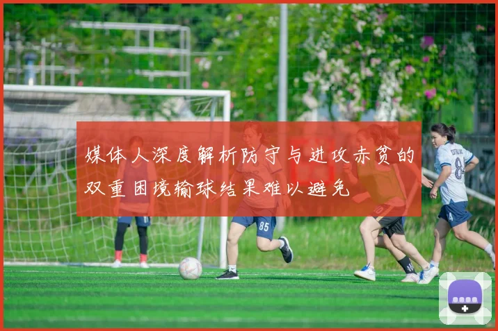 媒体人深度解析防守与进攻赤贫的双重困境输球结果难以避免