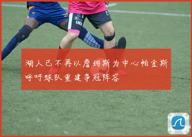 湖人已不再以詹姆斯为中心帕金斯呼吁球队重建争冠阵容