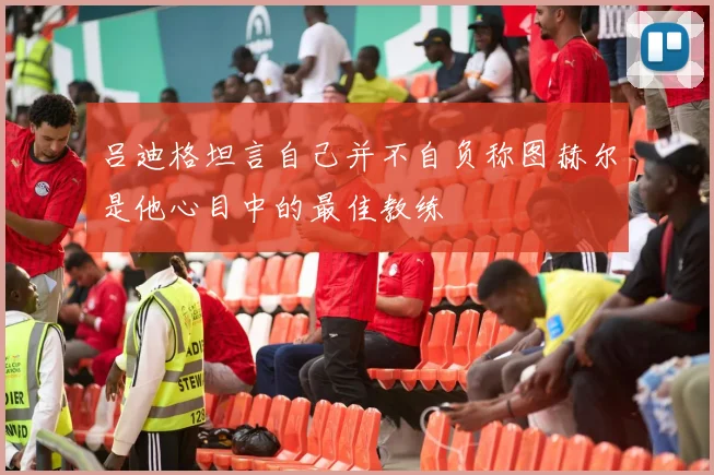吕迪格坦言自己并不自负称图赫尔是他心目中的最佳教练