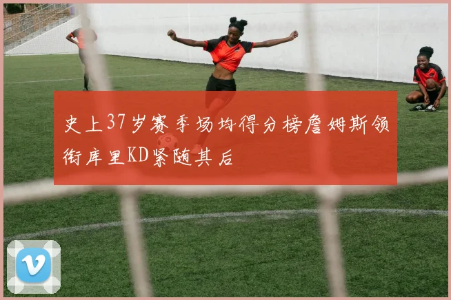 史上37岁赛季场均得分榜詹姆斯领衔库里KD紧随其后