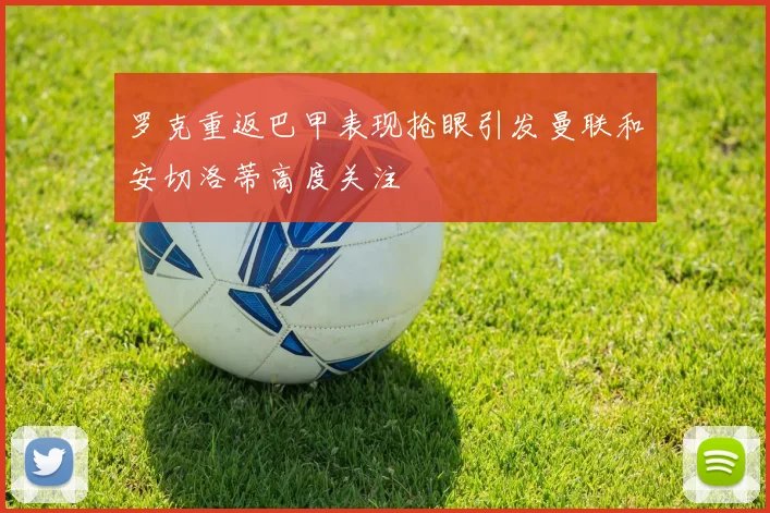 罗克重返巴甲表现抢眼引发曼联和安切洛蒂高度关注