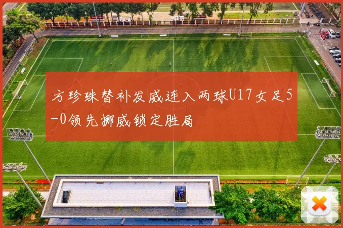 方珍珠替补发威连入两球U17女足5-0领先挪威锁定胜局