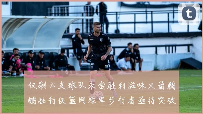 仅剩六支球队未尝胜利滋味火箭鹈鹕独行侠篮网绿军步行者亟待突破困境