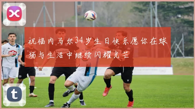 祝福内马尔34岁生日快乐愿你在球场与生活中继续闪耀光芒