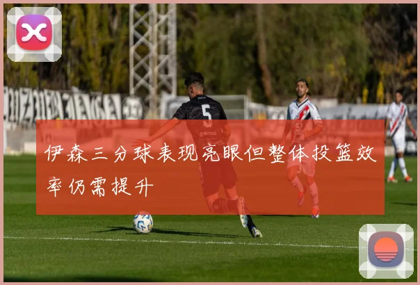 伊森三分球表现亮眼但整体投篮效率仍需提升