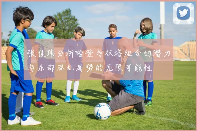 张佳玮分析哈登与双塔组合的潜力与东部混乱局势的无限可能性