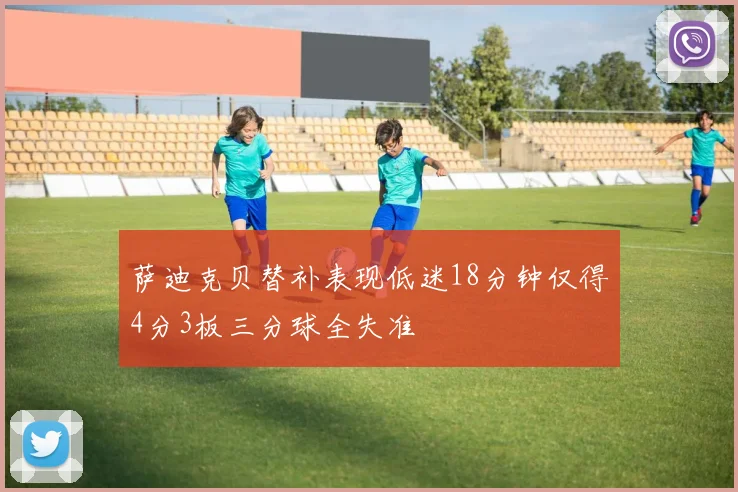 萨迪克贝替补表现低迷18分钟仅得4分3板三分球全失准
