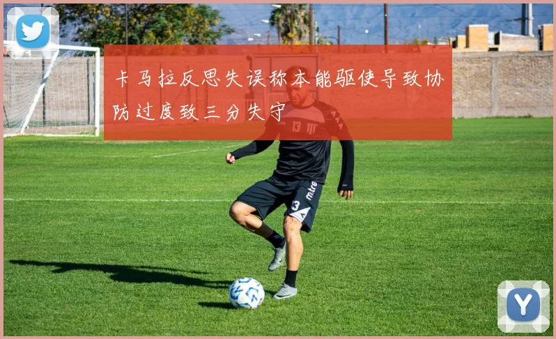 卡马拉反思失误称本能驱使导致协防过度致三分失守