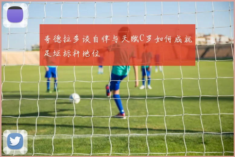 夸德拉多谈自律与天赋C罗如何成就足坛标杆地位