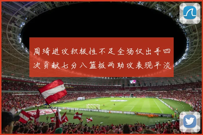 周琦进攻积极性不足全场仅出手四次贡献七分八篮板两助攻表现平淡